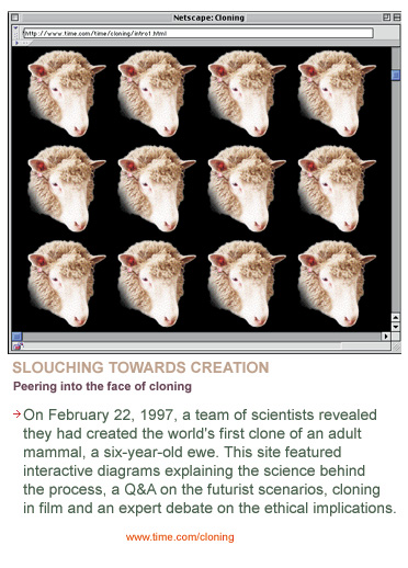 On February 22, 1997, a team of scientists announced they had created the worlds first clone of an adult mammal, a six-year-old ewe. This site featured interactive diagrams explaining the science behind the process, a Q&A on the futurist scenarios, cloning in film and an expert debate on ethical implications.