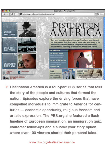 Destination America is a four-part PBS series that tells the story of the people and cultures that formed the nation. Episodes explore the driving forces that have compelled individuals to immigrate to America for centuries � economic opportunity, religious freedom and artistic expression. The program site featured a flash timeline of European immigration, an immigration quiz, character follow-ups and a submit your story option where over 100 viewers shared their personal tales.