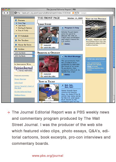 The Journal Editorial Report was a PBS weekly news and commentary program produced by The Wall Street Journal. I was the producer of the web site which featured video clips, photo essays, Q&A�s, editorial cartoons, book excerpts, pro-con interviews and commentary boards.