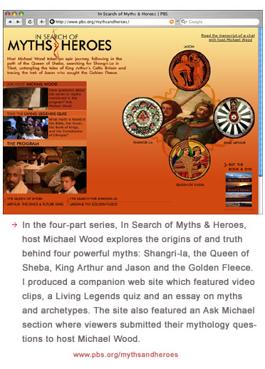 In the four-part series, In Search of Myths & Heroes, host Michael Wood explores the origins of and truth behind four powerful myths: Shangri-la, the Queen of Sheba, King Arthur and Jason and the Golden Fleece. I produced a companion web site which featured video clips, a Living Legends quiz and an essay on myths and archetypes. The site also featured an Ask Michael section where viewers submitted their mythology questions to host Michael Wood.