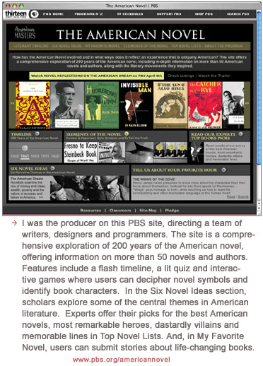 I was the producer on this PBS site, directing a team of writers, designers and programmers. The site is a comprehensive exploration of 200 years of the American novel, offering information on more than 50 novels and authors. Features include a flash timeline, a lit quiz and interactive games where users can decipher novel symbols and identify book characters.  In the Six Novel Ideas section, scholars explore some of the central themes in American literature.� Experts offer their picks for the best American novels, most remarkable heroes, dastardly villains and memorable lines in Top Novel Lists. And, in My Favorite Novel, users can submit stories about life-changing books.