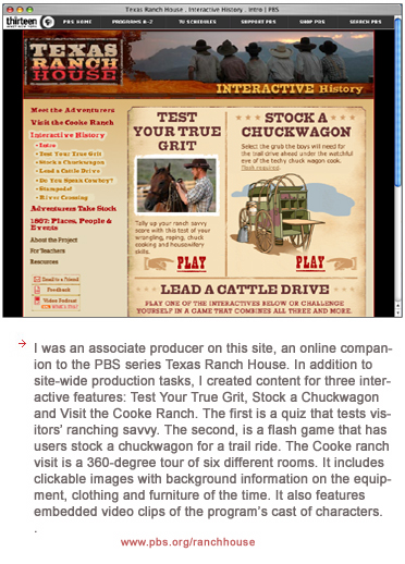 I was an associate producer on this site, an online companion to the PBS series Texas Ranch House. In addition to site-wide production tasks, I created content for three interactive features: Test Your True Grit, Stock a Chuckwagon and Visit the Cooke Ranch. The first is a quiz that tests visitors' ranching savvy. The second, is a flash game that has users stock a chuckwagon for a trail ride. The Cooke ranch visit is a 360-degree tour of six different rooms. It includes clickable images with background information on the equipment, clothing and furniture of the time. It also features embedded video clips of the program's cast of characters.