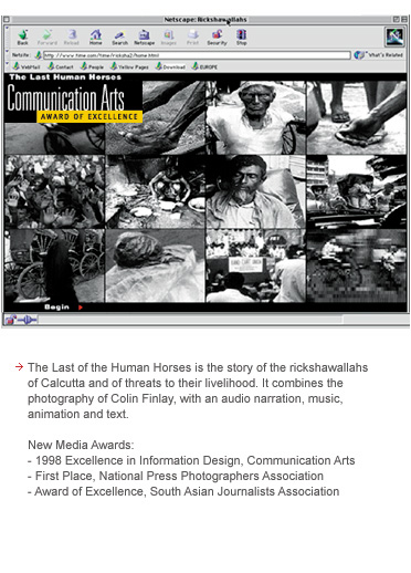 The Last of the Human Horses is the story of the rickshawallahs of Calcutta and of threats to their livelihood. It combines the photography of Colin Finlay, with an audio narration, music, animation and text. The site won first place in the National Press Photographers Association, an Excellence in Information Design from Communication Arts.