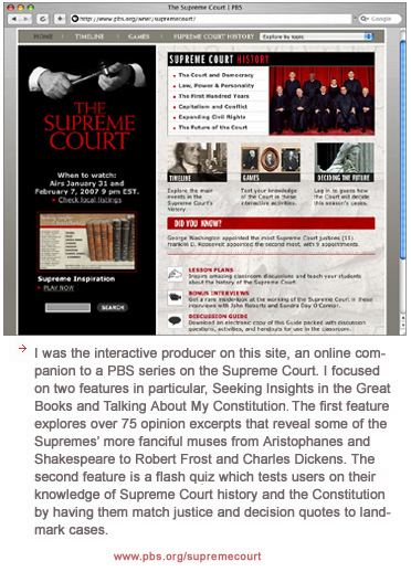 I was the interactive producer on this site, an online companion to a PBS series on the Supreme Court. I focused on two features in particular, Seeking Insights in the Great Books and Talking About My Constitutions. The first feature explores over 75 opinion excerpts that reveal some of the Supremes� more fanciful muses from Aristophanes and Shakespeare to Robert Frost and Charles Dickens. The second features is a flash quiz which tests users on their knowledge of Supreme Court history and the Constitution by having them match justice and decision quotes to landmark cases.