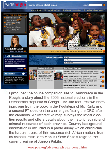 I produced the online companion site to Democracy in the Rough, a story about the 2006 national elections in the Democratic Republic of Congo. The site features two briefings, one from the book In the Footsteps of Mr. Kurtz and a second FT oped on the challenges facing the DRC after the elections. An interactive map surveys the latest election results and offers details about the historic, ethnic and mineral resources of each province. Country background information is included in a photo essay which chronicles the turbulent past of this resource-rich African nation, from its colonial misrule to Mobutu Sese Seko�s reign to the current regime of Joseph Kabila. 