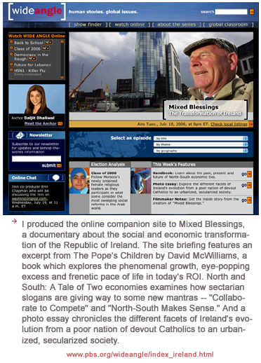 I produced the online companion site to Mixed Blessings, a documentary about the social and economic transformation of the Republic of Ireland. The site briefing features an excerpt from The Pope's Children by David McWilliams, a book which explores the phenomenal growth, eye-popping excess and frenetic pace of life in today's ROI. North and South: A Tale of Two economies examines how sectarian slogans are giving way to some new mantras -- Collaborate to Compete and North-South Makes Sense. And a photo essay chronicles the different facets of Ireland's evolution from a poor nation of devout Catholics to an urbanized, secularized society.